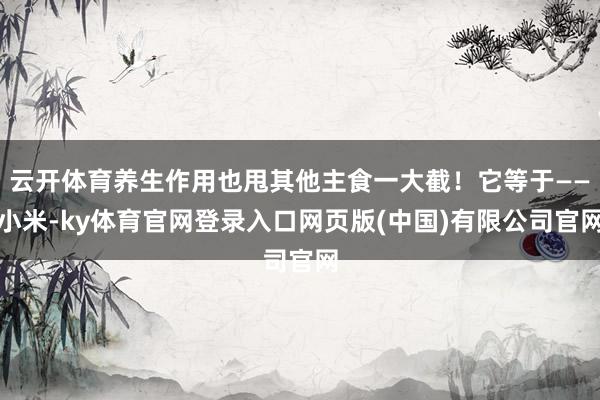 云开体育养生作用也甩其他主食一大截！它等于——小米-ky体育官网登录入口网页版(中国)有限公司官网