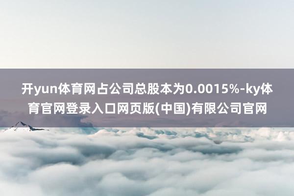 开yun体育网占公司总股本为0.0015%-ky体育官网登录入口网页版(中国)有限公司官网