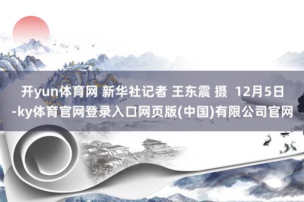 开yun体育网 新华社记者 王东震 摄 12月5日-ky体育官网登录入口网页版(中国)有限公司官网