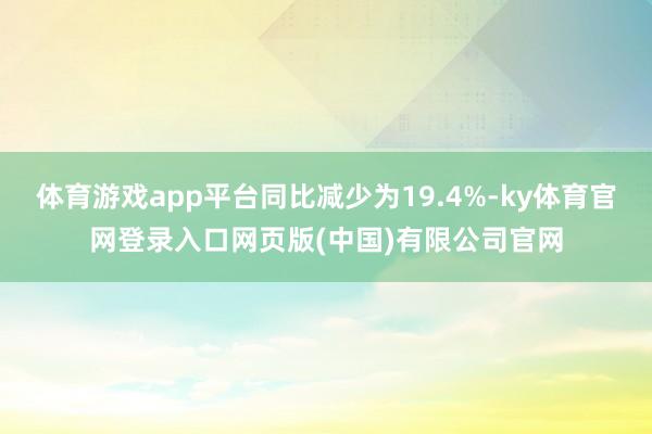 体育游戏app平台同比减少为19.4%-ky体育官网登录入口网页版(中国)有限公司官网
