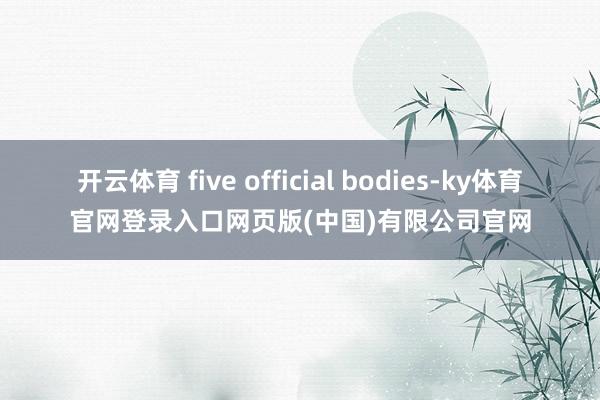 开云体育 five official bodies-ky体育官网登录入口网页版(中国)有限公司官网