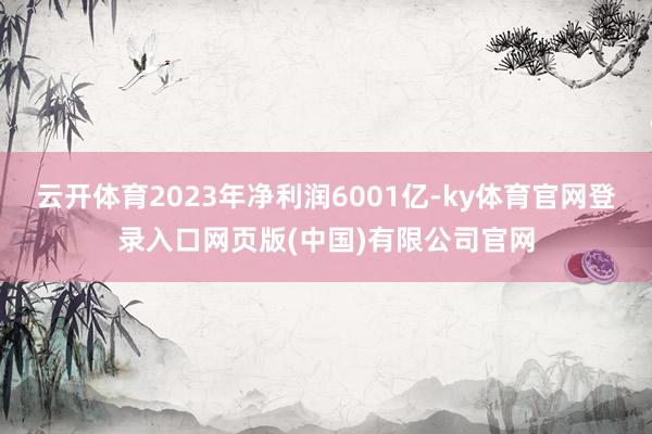 云开体育2023年净利润6001亿-ky体育官网登录入口网页版(中国)有限公司官网