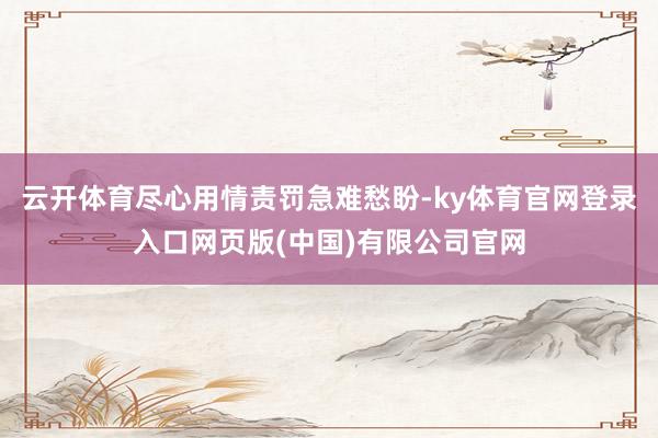 云开体育尽心用情责罚急难愁盼-ky体育官网登录入口网页版(中国)有限公司官网