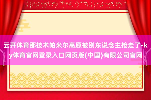 云开体育那技术帕米尔高原被别东说念主抢走了-ky体育官网登录入口网页版(中国)有限公司官网