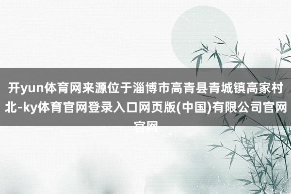 开yun体育网来源位于淄博市高青县青城镇高家村北-ky体育官网登录入口网页版(中国)有限公司官网