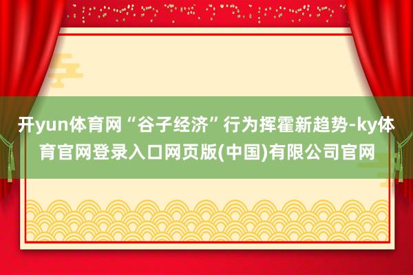 开yun体育网“谷子经济”行为挥霍新趋势-ky体育官网登录入口网页版(中国)有限公司官网