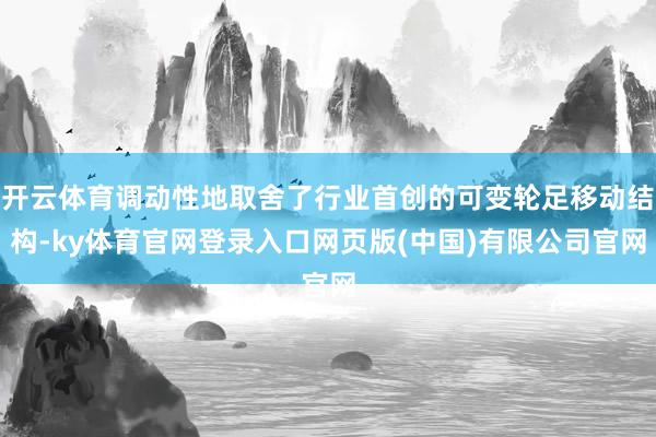 开云体育调动性地取舍了行业首创的可变轮足移动结构-ky体育官网登录入口网页版(中国)有限公司官网