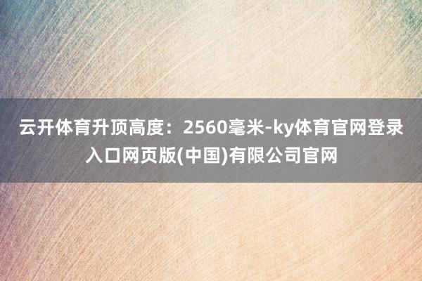 云开体育升顶高度：2560毫米-ky体育官网登录入口网页版(中国)有限公司官网