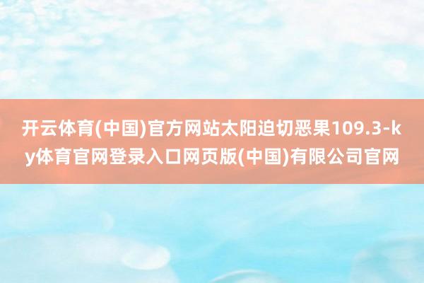 开云体育(中国)官方网站太阳迫切恶果109.3-ky体育官网登录入口网页版(中国)有限公司官网