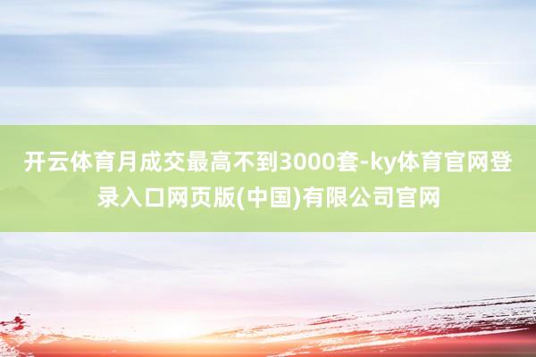 开云体育月成交最高不到3000套-ky体育官网登录入口网页版(中国)有限公司官网
