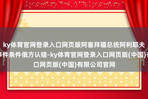 ky体育官网登录入口网页版阿塞拜疆总统阿利耶夫再次就坠机事件条件俄方认错-ky体育官网登录入口网页版(中国)有限公司官网