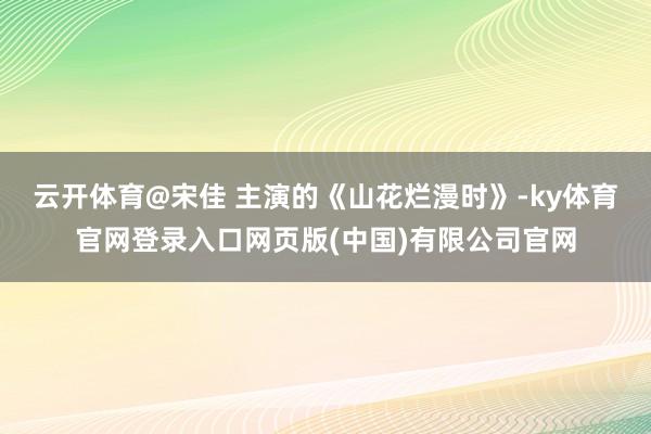 云开体育@宋佳 主演的《山花烂漫时》-ky体育官网登录入口网页版(中国)有限公司官网
