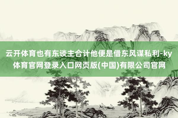 云开体育也有东谈主合计他便是借东风谋私利-ky体育官网登录入口网页版(中国)有限公司官网