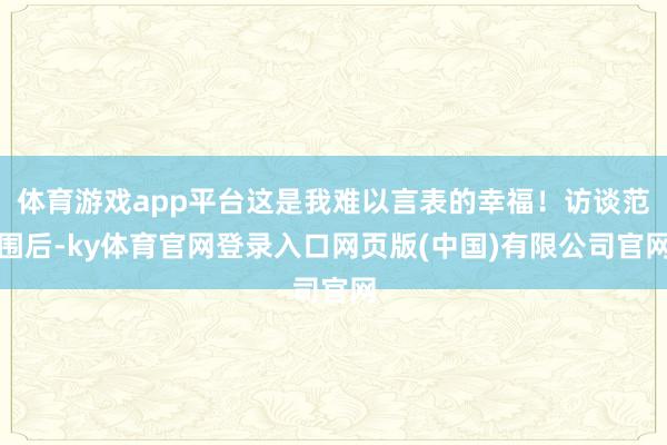 体育游戏app平台这是我难以言表的幸福！访谈范围后-ky体育官网登录入口网页版(中国)有限公司官网