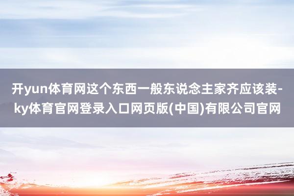 开yun体育网这个东西一般东说念主家齐应该装-ky体育官网登录入口网页版(中国)有限公司官网