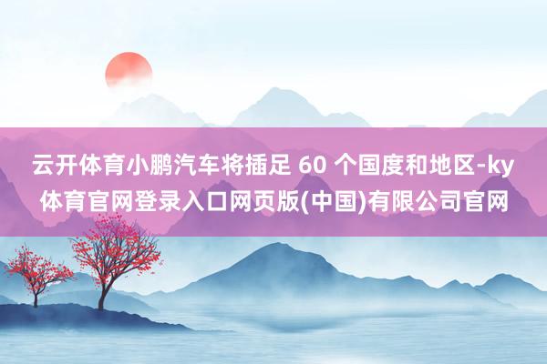 云开体育小鹏汽车将插足 60 个国度和地区-ky体育官网登录入口网页版(中国)有限公司官网