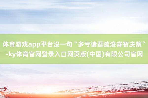 体育游戏app平台没一句“多亏诸君疏浚睿智决策”-ky体育官网登录入口网页版(中国)有限公司官网
