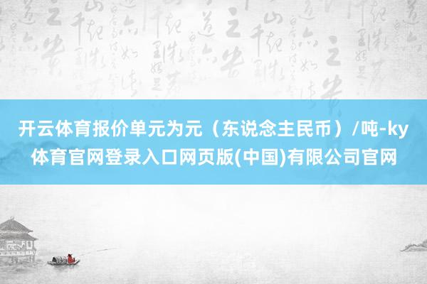 开云体育报价单元为元（东说念主民币）/吨-ky体育官网登录入口网页版(中国)有限公司官网