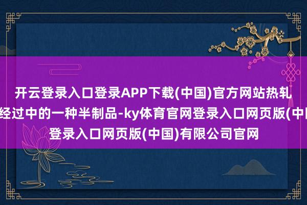 开云登录入口登录APP下载(中国)官方网站热轧卷板是钢材出产经过中的一种半制品-ky体育官网登录入口网页版(中国)有限公司官网