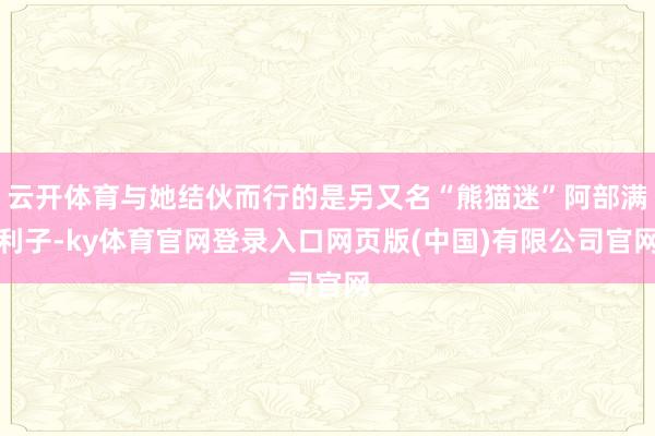 云开体育与她结伙而行的是另又名“熊猫迷”阿部满利子-ky体育官网登录入口网页版(中国)有限公司官网