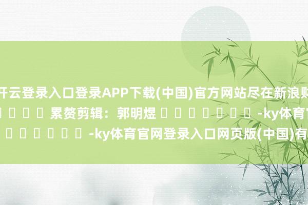 开云登录入口登录APP下载(中国)官方网站尽在新浪财经APP            						累赘剪辑：郭明煜 							-ky体育官网登录入口网页版(中国)有限公司官网