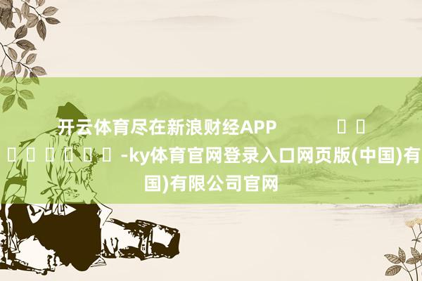 开云体育尽在新浪财经APP            													-ky体育官网登录入口网页版(中国)有限公司官网
