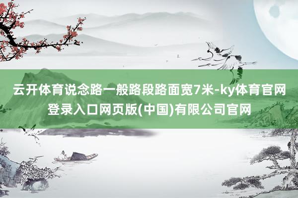 云开体育说念路一般路段路面宽7米-ky体育官网登录入口网页版(中国)有限公司官网