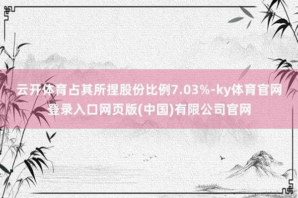 云开体育占其所捏股份比例7.03%-ky体育官网登录入口网页版(中国)有限公司官网