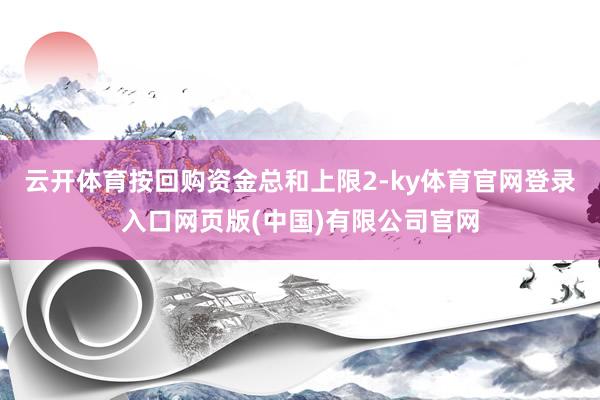 云开体育按回购资金总和上限2-ky体育官网登录入口网页版(中国)有限公司官网