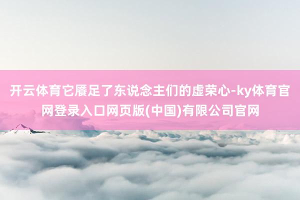 开云体育它餍足了东说念主们的虚荣心-ky体育官网登录入口网页版(中国)有限公司官网