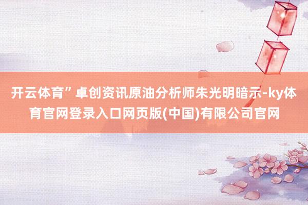 开云体育”卓创资讯原油分析师朱光明暗示-ky体育官网登录入口网页版(中国)有限公司官网