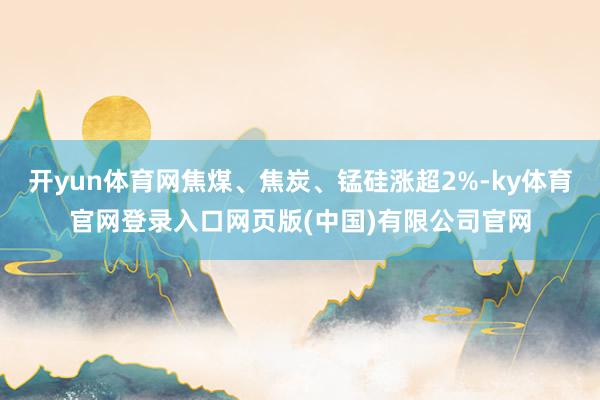 开yun体育网焦煤、焦炭、锰硅涨超2%-ky体育官网登录入口网页版(中国)有限公司官网