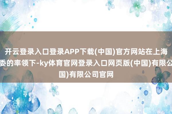 开云登录入口登录APP下载(中国)官方网站在上海市经信委的率领下-ky体育官网登录入口网页版(中国)有限公司官网