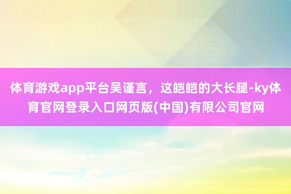 体育游戏app平台吴谨言，这皑皑的大长腿-ky体育官网登录入口网页版(中国)有限公司官网