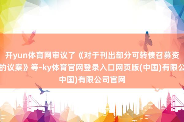 开yun体育网审议了《对于刊出部分可转债召募资金账户的议案》等-ky体育官网登录入口网页版(中国)有限公司官网