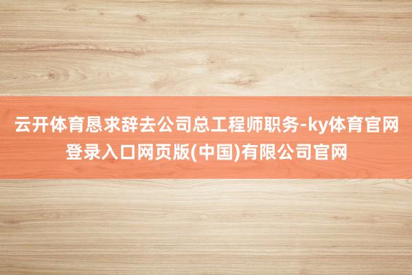 云开体育恳求辞去公司总工程师职务-ky体育官网登录入口网页版(中国)有限公司官网