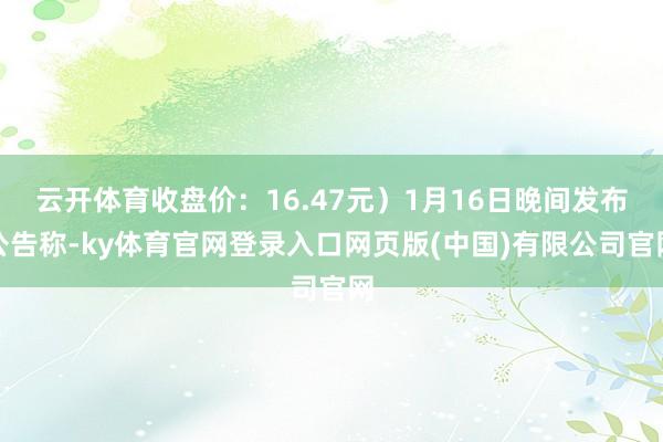 云开体育收盘价：16.47元）1月16日晚间发布公告称-ky体育官网登录入口网页版(中国)有限公司官网