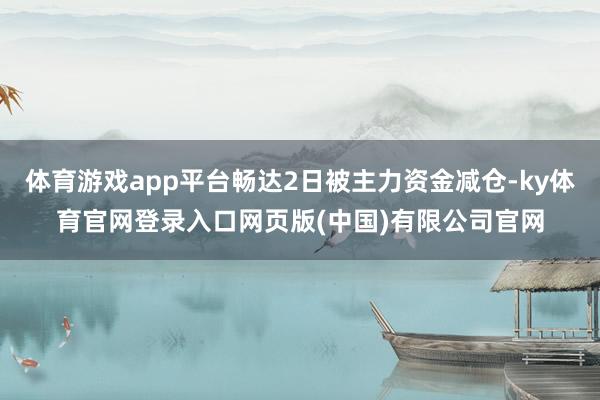 体育游戏app平台畅达2日被主力资金减仓-ky体育官网登录入口网页版(中国)有限公司官网