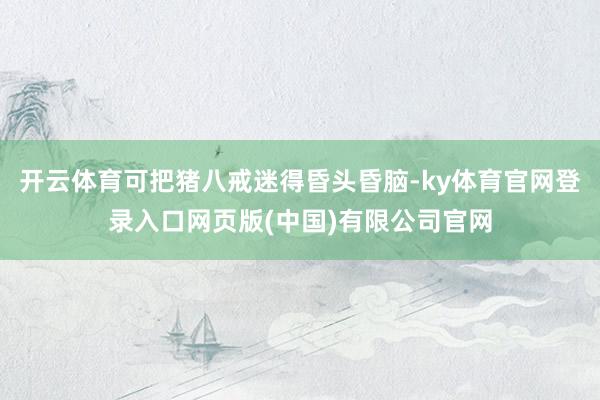 开云体育可把猪八戒迷得昏头昏脑-ky体育官网登录入口网页版(中国)有限公司官网