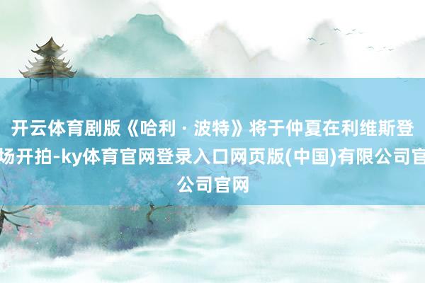 开云体育剧版《哈利 · 波特》将于仲夏在利维斯登片场开拍-ky体育官网登录入口网页版(中国)有限公司官网