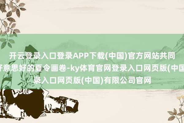 开云登录入口登录APP下载(中国)官方网站共同编织出一幅幅好意思好的夏令画卷-ky体育官网登录入口网页版(中国)有限公司官网