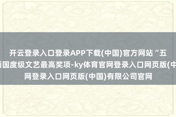 开云登录入口登录APP下载(中国)官方网站“五个一工程奖”然而国度级文艺最高奖项-ky体育官网登录入口网页版(中国)有限公司官网