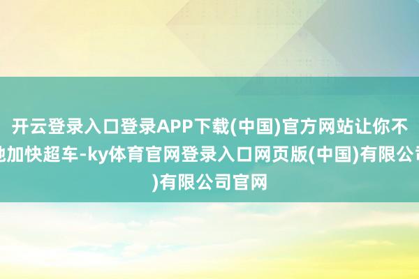 开云登录入口登录APP下载(中国)官方网站让你不错松驰加快超车-ky体育官网登录入口网页版(中国)有限公司官网