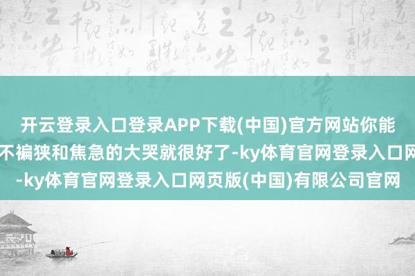 开云登录入口登录APP下载(中国)官方网站你能指望他有什么感悟？他不褊狭和焦急的大哭就很好了-ky体育官网登录入口网页版(中国)有限公司官网