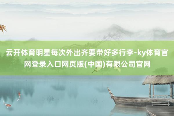 云开体育明星每次外出齐要带好多行李-ky体育官网登录入口网页版(中国)有限公司官网