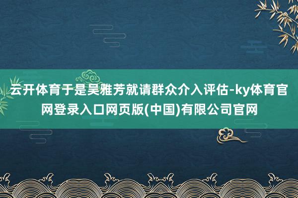 云开体育于是吴雅芳就请群众介入评估-ky体育官网登录入口网页版(中国)有限公司官网