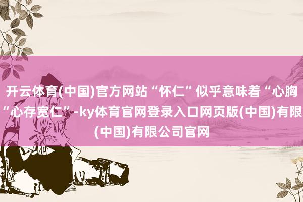 开云体育(中国)官方网站“怀仁”似乎意味着“心胸和气”和“心存宽仁”-ky体育官网登录入口网页版(中国)有限公司官网