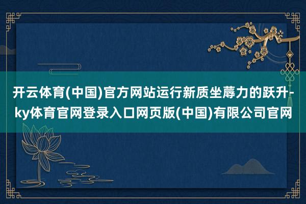 开云体育(中国)官方网站运行新质坐蓐力的跃升-ky体育官网登录入口网页版(中国)有限公司官网