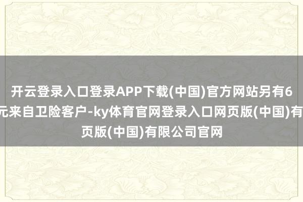 开云登录入口登录APP下载(中国)官方网站另有66亿好意思元来自卫险客户-ky体育官网登录入口网页版(中国)有限公司官网