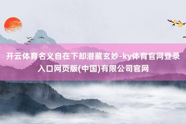 开云体育名义自在下却潜藏玄妙-ky体育官网登录入口网页版(中国)有限公司官网